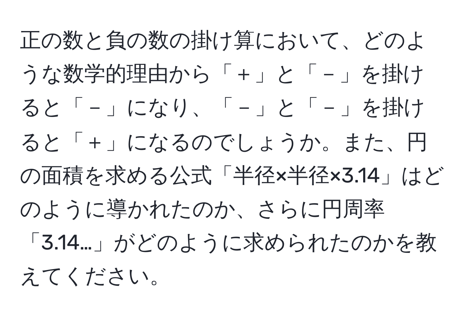 正の数と負の数の掛け算において、どのような数学的理由から「＋」と「－」を掛けると「－」になり、「－」と「－」を掛けると「＋」になるのでしょうか。また、円の面積を求める公式「半径×半径×3.14」はどのように導かれたのか、さらに円周率「3.14…」がどのように求められたのかを教えてください。