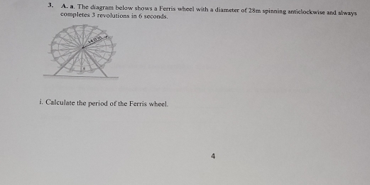 The diagram below shows a Ferris wheel with a diameter of 28m spinning anticlockwise and always 
completes 3 revolutions in 6 seconds. 
i. Calculate the period of the Ferris wheel. 
4