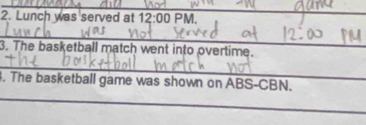 Lunch was served at 12:00 PM. 
_ 
_ 
3. The basketball match went into overtime. 
_ 
_ 
4. The basketball game was shown on ABS-CBN.