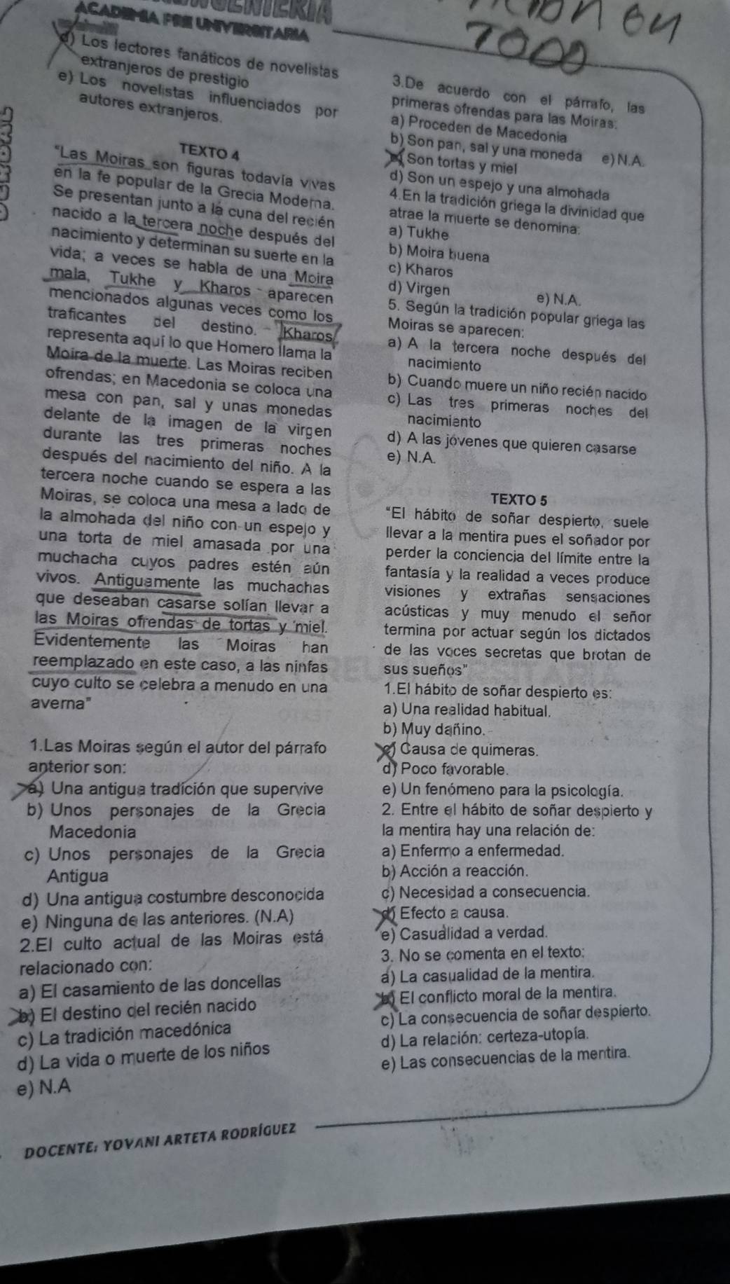 Academía fre Unversitaria
extranjeros de prestigio
e) Los lectores fanáticos de novelistas 3.De acuerdo con el párrafo, las
e) Los novelistas influenciados por a) Proceden de Macedonia
autores extranjeros.
primeras ofrendas para las Moiras.
b) Son pan, sal y una moneda e) N.A.
TEXTO 4
Son tortas y mill
*Las Moiras son figuras todavía vívas d) Son un espejo y una almohada
en la fe popular de la Grecia Modera. 4.En la tradición griega la divinidad que
Se presentan junto a la cuna del recién atrae la muerte se denomina:
nacido a la tercera noche después del
a) Tukhe
nacimiento y determinan su suerte en la b) Moira buena
vida; a veces se habla de una Moira c) Kharos
d) Virgen e) N.A.
mala, Tukhe y Kharos aparecen 5. Según la tradición popular griega las
mencionados algunas veces como los Moiras se aparecen:
traficantes del destino. Kharos a) A la tercera noche después del
representa aquí lo que Homero llama la nacimiento
Moira de la muerte. Las Moiras reciben b) Cuando muere un niño recién nacido
ofrendas; en Macedonia se coloca una c) Las tres primeras noches del
mesa con pan, sal y unas monedas nacimiento
delante de la imagen de la virgen d) À las jovenes que quieren casarse
durante las tres primeras noches e) N.A.
después del nacimiento del niño. A la
tercera noche cuando se espera a las TEXTO 5
Moiras, se coloca una mesa a lado de *El hábito de soñar despierto, suele
la almohada del niño con un espejo y llevar a la mentira pues el soñador por
una torta de miel amasada por una perder la conciencia del límite entre la
muchacha cuyos padres estén aún fantasía y la realidad a veces produce
vivos. Antiguamente las muchachas visiones y extrañas sensaciones
que deseaban casarse solían llevar a acústicas y muy menudo el señor
las Moiras ofrendas de tortas y 'miel. termina por actuar según los dictados
Evidentemente las Moiras han de las voces secretas que brotan de
reemplazado en este caso, a las ninfas sus sueños"
cuyo culto se celebra a menudo en una 1.El hábito de soñar despierto es:
averna" a) Una realidad habitual.
b) Muy dañino.
1.Las Moiras según el autor del párrafo ) Causa de quimeras.
anterior son: d) Poco favorable.
a) Una antigua tradición que supervive e) Un fenómeno para la psicología.
b) Unos personajes de la Grecia 2. Entre el hábito de soñar despierto y
Macedonia  la mentira hay una relación de:
c) Unos personajes de la Grecia a) Enfermo a enfermedad.
Antigua b) Acción a reacción.
d) Una antigua costumbre desconocida c) Necesidad a consecuencia.
e) Ninguna de las anteriores. (N.A)  Efecto a causa.
2.El culto actual de las Moiras está e) Casualidad a verdad.
relacionado con: 3. No se comenta en el texto:
a) El casamiento de las doncellas a) La casualidad de la mentira.
b) El destino del recién nacido  El conflicto moral de la mentira.
c) La tradición macedónica c) La consecuencia de soñar despierto.
d) La vida o muerte de los niños d) La relación: certeza-utopía.
e) N.A e) Las consecuencias de la mentira.
DOCENTE: YOVANI ARTETA RODRÍGUEZ