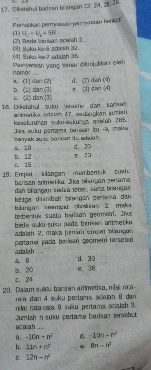 23
17. Diketahui barisan bilangan 22, 24, 26, 28,
Perhatikan pernyataan-pernyataan benkut!
(1) U_2+U_5=56I
(2) Beda barisan adalah 2.
(3) Suku ke-6 adalah 32.
(4) Suku ke-7 adalah 36.
Pernyataan yang benar ditunjukkan oleh
nomor ....
a. (1) dan (2) d. (2) dan (4)
b. (1) dan (3) e. (3) dan (4)
c. (2) dan (3)
18. Diketahui suku terakhir dari barisan
aritmetika adalah 47, sedangkan jumlah
keseluruhan suku-sukunya adalah 285.
Jika suku pertama barisan itu -9, maka
banyak suku barisan itu adalah ....
a. 10 d. 20
b. 12 e. 23
c. 15
19. Empat bilangan membentuk suatu
barisan aritmetika. Jika bilangan pertama
dan bilangan kedua tetap, serta bilangan
ketiga ditambah bilangan pertama dan
bilangan keempat dikalikan 2, maka
terbentuk suatu barisan geometri. Jika
beda suku-suku pada barisan aritmetika
adalah 2, maka jumlah empat bilangan
pertama pada barisan geometri tersebut
adalah ....
a. 8 d. 30
b. 20 e. 36
c. 24
20. Dalam suatu barisan aritmetika, nilai rata-
rata dari 4 suku pertama adalah 8 dan
nilai rata-rata 9 suku pertama adalah 3.
Jumlah n suku pertama barisan tersebut
adalah ....
a. -10n+n^2 d. -10n-n^2
b. 11n+n^2 e. 8n-n^2
C. 12n-n^2