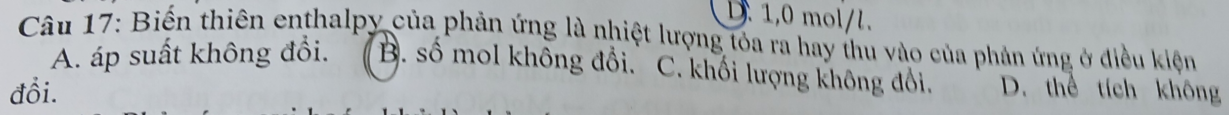 D. 1,0 mol/l.
Câu 17: Biến thiên enthalpy của phản ứng là nhiệt lượng tóa ra hay thu vào của phản ứng ở điều kiện
A. áp suất không đổi. B. số mol không đổi. C. khối lượng không đổi.
đổi. D. thể tích không