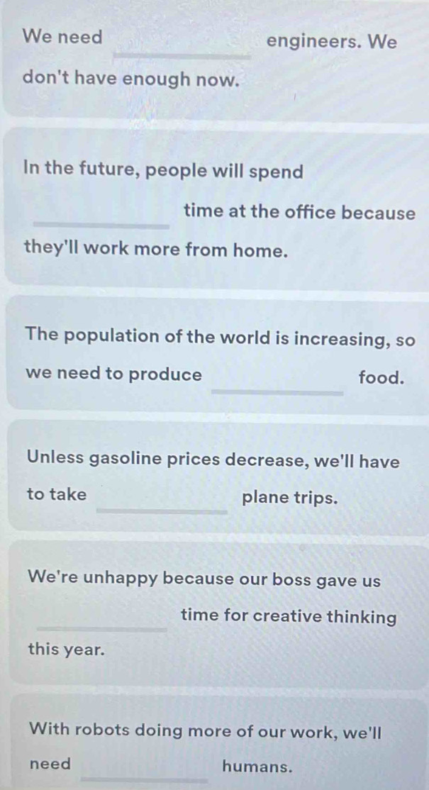 We need engineers. We 
don't have enough now. 
In the future, people will spend 
_ 
time at the office because 
they'll work more from home. 
The population of the world is increasing, so 
_ 
we need to produce food. 
Unless gasoline prices decrease, we'll have 
_ 
to take plane trips. 
We're unhappy because our boss gave us 
_ 
time for creative thinking 
this year. 
With robots doing more of our work, we'll 
_ 
need humans.