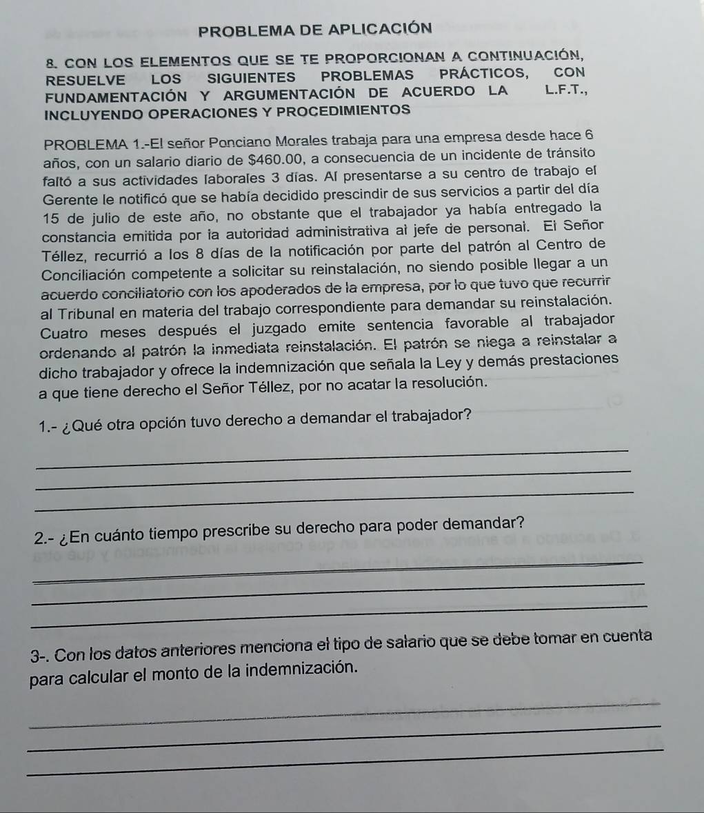 PROBLEMA DE APLICACIÓN
8. Con los elementos que se te proporcionan a continuación,
RESUELVE LOS SIGUIENTES PROBLEMAS PRÁCTICOS, CON
FUNDAMENTACIÓN Y ARGUMENTACIÓN DE ACUERDO LA L.F.T.,
INCLUYENDO OPERACIONES Y PROCEDIMIENTOS
PROBLEMA 1.-El señor Ponciano Morales trabaja para una empresa desde hace 6
años, con un salario diario de $460.00, a consecuencia de un incidente de tránsito
faltó a sus actividades laborales 3 días. Al presentarse a su centro de trabajo el
Gerente le notificó que se había decidido prescindir de sus servicios a partir del día
15 de julio de este año, no obstante que el trabajador ya había entregado la
constancia emitida por la autoridad administrativa al jefe de personal. El Señor
Téllez, recurrió a los 8 días de la notificación por parte del patrón al Centro de
Conciliación competente a solicitar su reinstalación, no siendo posible llegar a un
acuerdo conciliatorio con los apoderados de la empresa, por lo que tuvo que recurrir
al Tribunal en materia del trabajo correspondiente para demandar su reinstalación.
Cuatro meses después el juzgado emite sentencia favorable al trabajador
ordenando al patrón la inmediata reinstalación. El patrón se niega a reinstalar a
dicho trabajador y ofrece la indemnización que señala la Ley y demás prestaciones
a que tiene derecho el Señor Téllez, por no acatar la resolución.
1.- ¿Qué otra opción tuvo derecho a demandar el trabajador?
_
_
_
2.- ¿En cuánto tiempo prescribe su derecho para poder demandar?
_
_
_
3-. Con los datos anteriores menciona el tipo de salario que se debe tomar en cuenta
para calcular el monto de la indemnización.
_
_
_