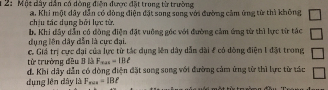 2: Một dây dẫn có dòng điện được đặt trong từ trường
a. Khi một dây dẫn có dòng điện đặt song song với đường cảm ứng từ thì không □ 
chịu tác dụng bởi lực từ.
b. Khi dây dẫn có dòng điện đặt vuông góc với đường cảm ứng từ thì lực từ tác □ 
dụng lên dây dẫn là cực đại.
c. Giá trị cực đại của lực từ tác dụng lên dây dẫn dài ℓ có dòng điện I đặt trong □ 
từ trường đều B là F_max=IBell
d. Khi dây dẫn có dòng điện đặt song song với đường cảm ứng từ thì lực từ tác □ 
dụng lên dây là F_max=IBell