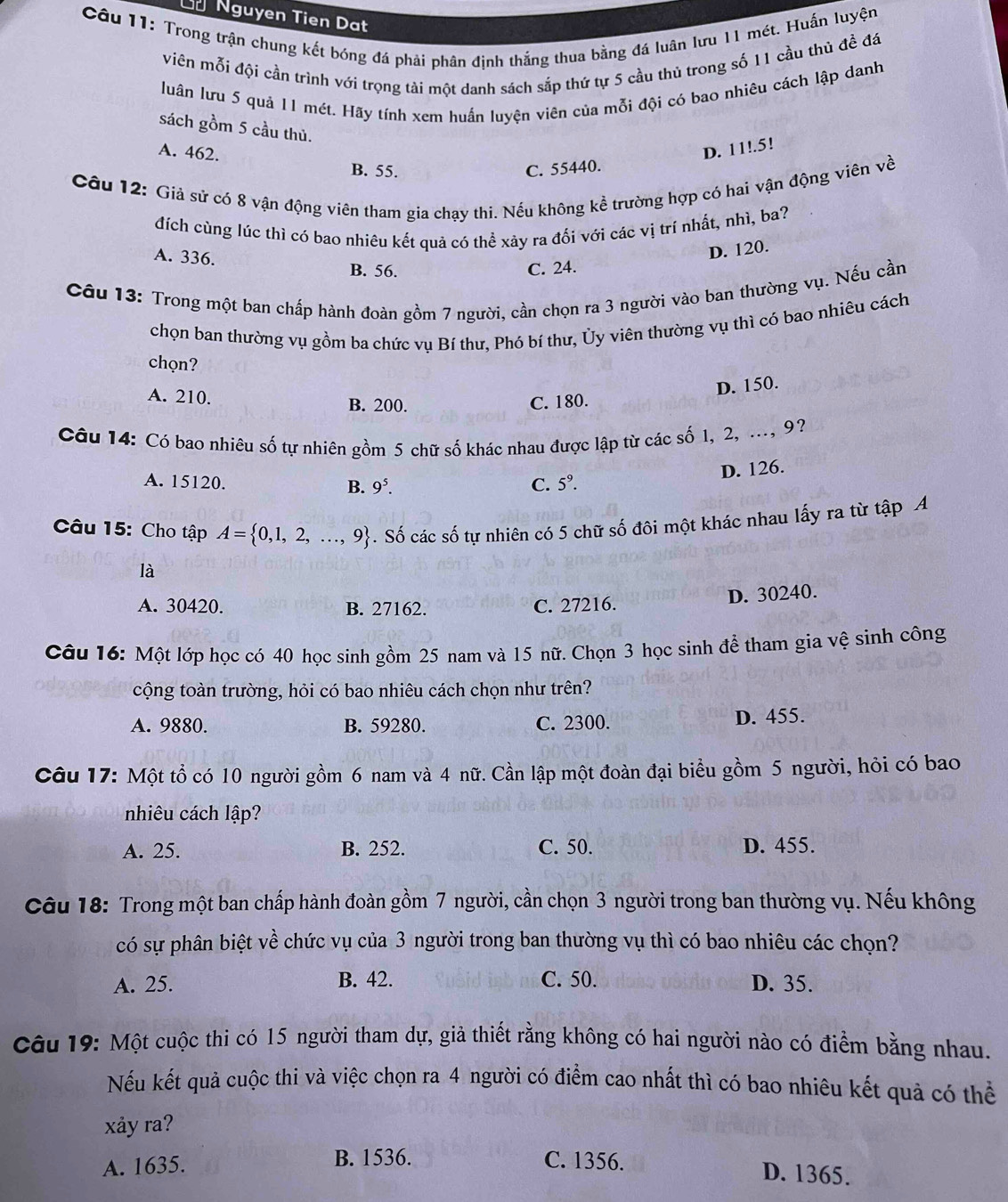 Ủ Nguyen Tien Dat
Câu 11: Trong trận chung kết bóng đá phải phân định thắng thua bằng đá luân lưu 11 mét. Huấn luyện
viên mỗi đội cần trình với trọng tài một danh sách sắp thứ tự 5 cầu thủ trong số 11 cầu thù đề đá
luân lưu 5 quả 11 mét. Hãy tính xem huấn luyện viên của mỗi đội có bao nhiêu cách lập danh
sách gồm 5 cầu thủ.
A. 462.
D. 11!.5!
B. 55. C. 55440.
Câu 12: Giả sử có 8 vận động viên tham gia chạy thi. Nếu không kể trường hợp có hai vận động viên về
đích cùng lúc thì có bao nhiêu kết quả có thể xảy ra đối với các vị trí nhất, nhì, ba?
A. 336.
D. 120.
B. 56. C. 24.
Câu 13: Trong một ban chấp hành đoàn gồm 7 người, cần chọn ra 3 người vào ban thường vụ. Nếu cần
chọn ban thường vụ gồm ba chức vụ Bí thư, Phó bí thư, Ủy viên thường vụ thì có bao nhiêu cách
chọn?
A. 210.
D. 150.
B. 200. C. 180.
Câu 14: Có bao nhiêu số tự nhiên gồm 5 chữ số khác nhau được lập từ các số 1, 2, ..., 9?
D. 126.
A. 15120. B. 9^5. C. 5^9.
Câu 15: Cho tập A= 0,1,2,...,9. Số các số tự nhiên có 5 chữ số đôi một khác nhau lấy ra từ tập A
là
D. 30240.
A. 30420. B. 27162. C. 27216.
Câu 16: Một lớp học có 40 học sinh gồm 25 nam và 15 nữ. Chọn 3 học sinh để tham gia vệ sinh công
cộng toàn trường, hỏi có bao nhiêu cách chọn như trên?
A. 9880. B. 59280. C. 2300. D. 455.
Câu 17: Một tổ có 10 người gồm 6 nam và 4 nữ. Cần lập một đoàn đại biểu gồm 5 người, hỏi có bao
nhiêu cách lập?
A. 25. B. 252. C. 50. D. 455.
Câu 18: Trong một ban chấp hành đoàn gồm 7 người, cần chọn 3 người trong ban thường vụ. Nếu không
có sự phân biệt về chức vụ của 3 người trong ban thường vụ thì có bao nhiêu các chọn?
A. 25. B. 42. C. 50. D. 35.
Câu 19: Một cuộc thi có 15 người tham dự, giả thiết rằng không có hai người nào có điểm bằng nhau.
Nếu kết quả cuộc thi và việc chọn ra 4 người có điểm cao nhất thì có bao nhiêu kết quả có thể
xảy ra?
A. 1635. B. 1536. C. 1356.
D. 1365.