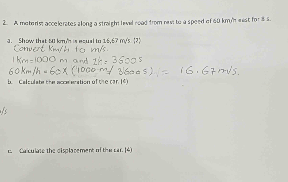 A motorist accelerates along a straight level road from rest to a speed of 60 km/h east for 8 s. 
a. Show that 60 km/h is equal to 16,67 m/s. (2) 
b. Calculate the acceleration of the car. (4) 
c. Calculate the displacement of the car. (4)