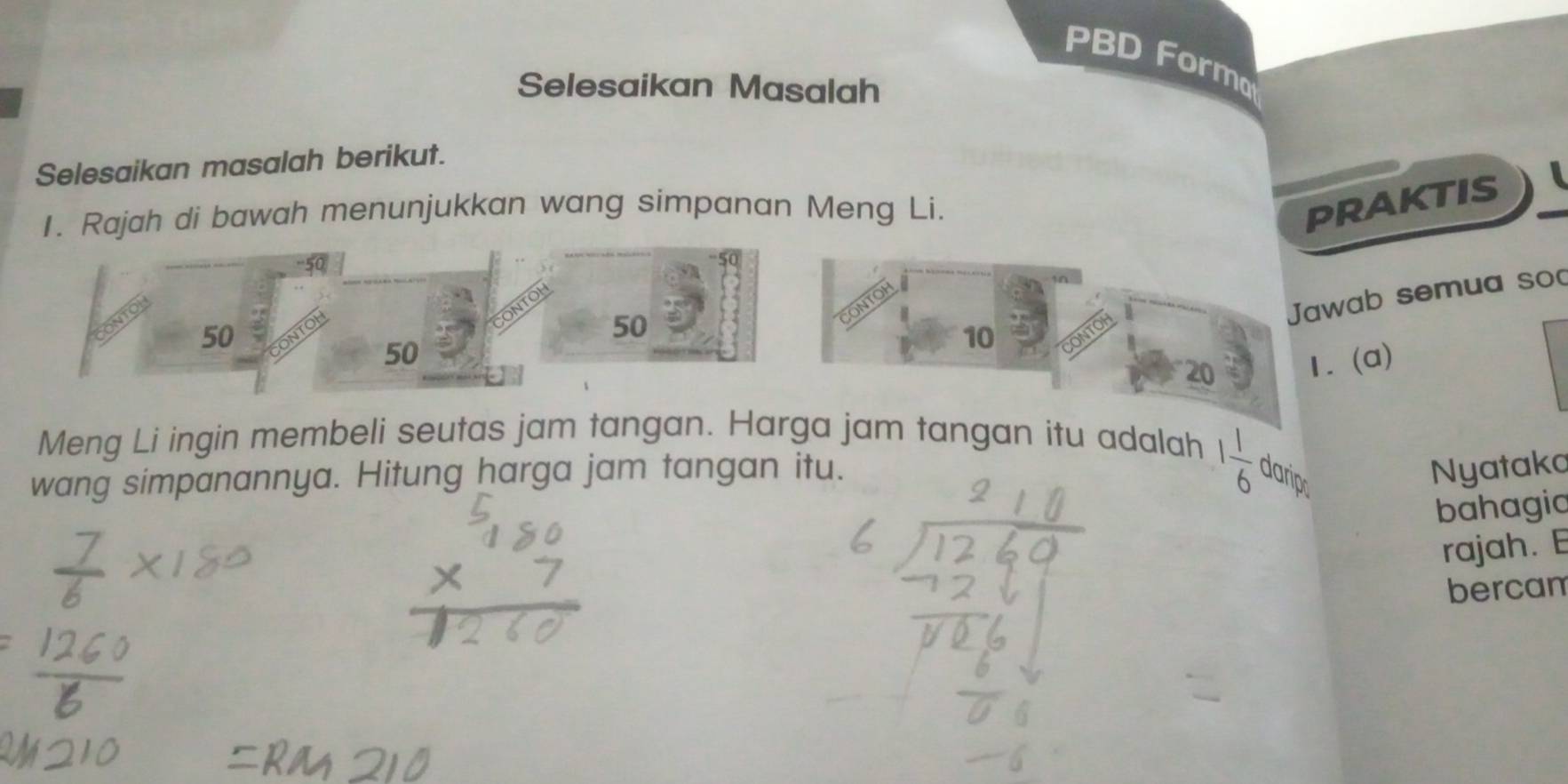 PBD Formo 
Selesaikan Masalah 
Selesaikan masalah berikut. 
1. Rajah di bawah menunjukkan wang simpanan Meng Li. 
PRAKTIS 
emua sod 
Meng Li ingin membeli seutas jam tangan. Harga jam tangan itu adalah
1 1/6 
wang simpanannya. Hitung harga jam tangan itu. darip 
Nyataka 
bahagia 
rajah. E 
bercam