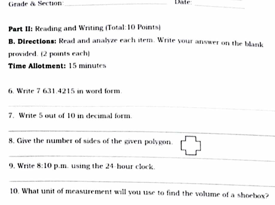 Grade & Section:_ Date:_ 
Part II: Reading and Writing (Total: 10 Points) 
B. Directions: Read and analyze each item. Write your answer on the blank 
provided. (2 points each) 
Time Allotment: 15 minutes 
6. Write 7 631.4215 in word form. 
_ 
7. Write 5 out of 10 in decimal form. 
_ 
_ 
8. Give the number of sides of the given polygon. 
_ 
9. Write 8:10 p.m. using the 24-hour clock. 
_ 
_ 
10. What unit of measurement will you use to find the volume of a shoebox?