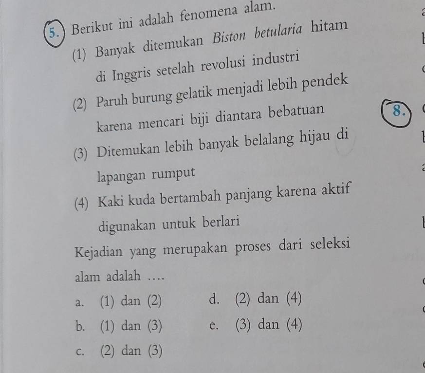 5.) Berikut ini adalah fenomena alam.

(1) Banyak ditemukan Biston betularia hitam
di Inggris setelah revolusi industri

(2) Paruh burung gelatik menjadi lebih pendek
karena mencari biji diantara bebatuan
8.
(3) Ditemukan lebih banyak belalang hijau di

lapangan rumput
(4) Kaki kuda bertambah panjang karena aktif
digunakan untuk berlari
Kejadian yang merupakan proses dari seleksi
alam adalah …
a. (1) dan (2) d. (2) dan (4)
b. (1) dan (3) e. (3) dan (4)
c. (2) dan (3)