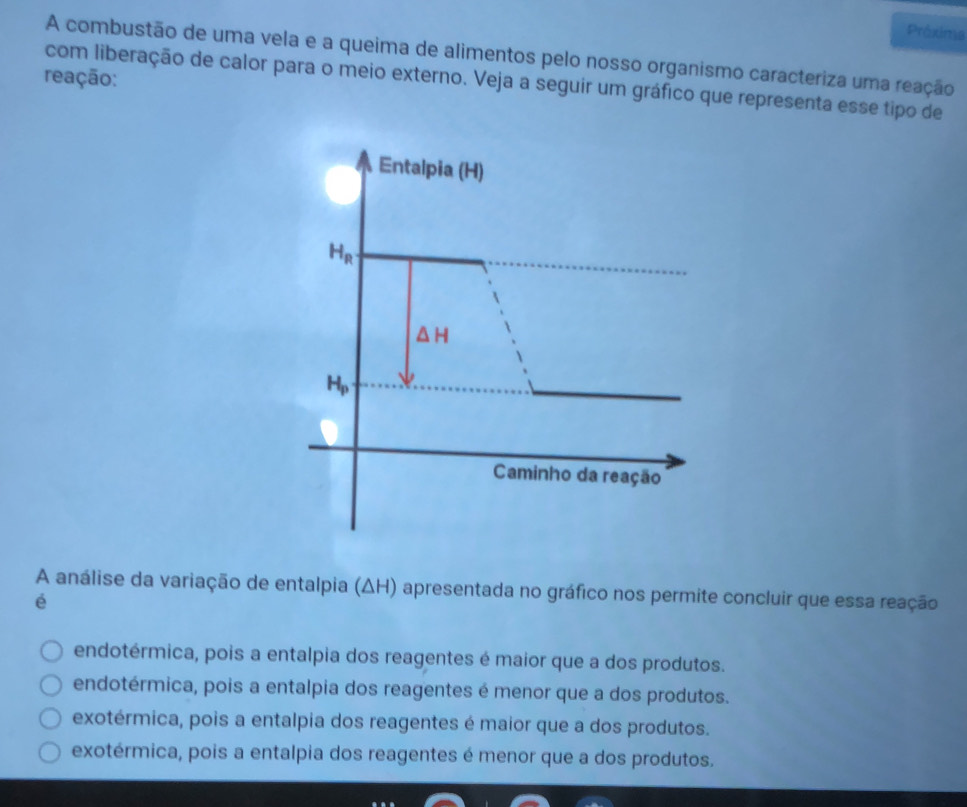 Prêxima
A combustão de uma vela e a queima de alimentos pelo nosso organismo caracteriza uma reação
reação:
com liberação de calor para o meio externo. Veja a seguir um gráfico que representa esse tipo de
A análise da variação de entalpia (ΔH) apresentada no gráfico nos permite concluir que essa reação
é
endotérmica, pois a entalpia dos reagentes é maior que a dos produtos.
endotérmica, pois a entalpia dos reagentes é menor que a dos produtos.
exotérmica, pois a entalpia dos reagentes é maior que a dos produtos.
exotérmica, pois a entalpia dos reagentes é menor que a dos produtos.