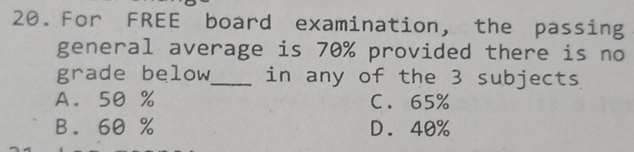 For FREE board examination, the passing
general average is 70% provided there is no
grade below_ in any of the 3 subjects
A. 50 % C. 65%
B. 60 % D. 40%