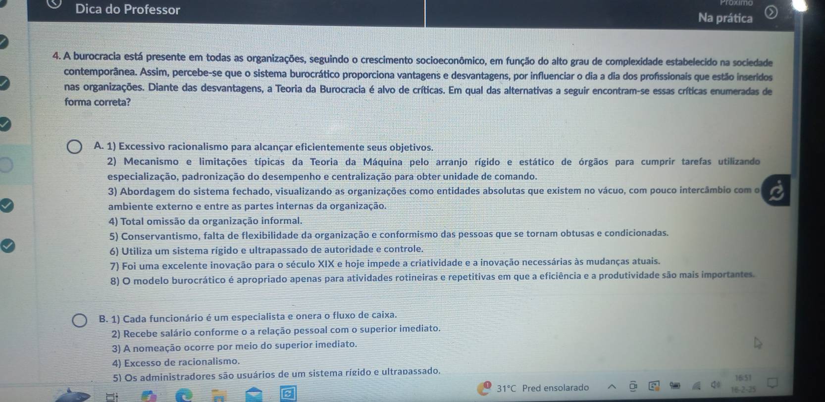 Dica do Professor Na prática
4. A burocracia está presente em todas as organizações, seguindo o crescimento socioeconômico, em função do alto grau de complexidade estabelecido na sociedade
contemporânea. Assim, percebe-se que o sistema burocrático proporciona vantagens e desvantagens, por influenciar o dia a dia dos profissionais que estão inseridos
nas organizações. Diante das desvantagens, a Teoria da Burocracia é alvo de críticas. Em qual das alternativas a seguir encontram-se essas críticas enumeradas de
forma correta?
A. 1) Excessivo racionalismo para alcançar eficientemente seus objetivos.
2) Mecanismo e limitações típicas da Teoria da Máquina pelo arranjo rígido e estático de órgãos para cumprir tarefas utilizando
especialização, padronização do desempenho e centralização para obter unidade de comando.
3) Abordagem do sistema fechado, visualizando as organizações como entidades absolutas que existem no vácuo, com pouco intercâmbio com o
ambiente externo e entre as partes internas da organização.
4) Total omissão da organização informal.
5) Conservantismo, falta de flexibilidade da organização e conformismo das pessoas que se tornam obtusas e condicionadas.
6) Utiliza um sistema rígido e ultrapassado de autoridade e controle.
7) Foi uma excelente inovação para o século XIX e hoje impede a criatividade e a inovação necessárias às mudanças atuais.
8) O modelo burocrático é apropriado apenas para atividades rotineiras e repetitivas em que a eficiência e a produtividade são mais importantes.
B. 1) Cada funcionário é um especialista e onera o fluxo de caixa.
2) Recebe salário conforme o a relação pessoal com o superior imediato.
3) A nomeação ocorre por meio do superior imediato.
4) Excesso de racionalismo.
5) Os administradores são usuários de um sistema rígido e ultrapassado. 16:51
31°C Pred ensolarado