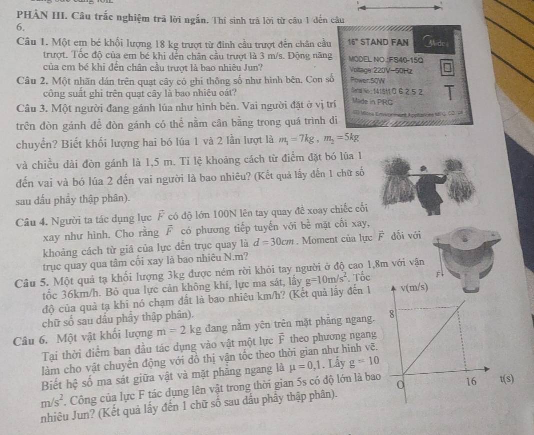 PHÀN III. Câu trắc nghiệm trã lời ngắn. Thí sinh trã lời từ câu 1 đến câu
6.
Câu 1. Một em bé khối lượng 18 kg trượt từ đinh cầu trượt đến chân cầu 16° STAND FAN Alide
trượt. Tốc độ của em bé khi đến chân cầu trượt là 3 m/s. Động năng MODEL NO.:FS40-15Q
của em bé khi đến chân cầu trượt là bao nhiêu Jun? Voltage:220V~50Hz
Câu 2. Một nhãn dán trên quạt cây có ghi thông số như hình bên. Con số Power:50W
Seral No : 14181t 0 6 2 5 2
công suất ghi trên quạt cây là bao nhiêu oát? Made in PRC
Câu 3. Một người đang gánh lúa như hình bên. Vai người đặt ở vị trí
SID Vicsa Envirorment Apptiances MFG. CD  p
trên đòn gánh để đòn gánh có thể nằm cân bằng trong quá trình di
 
chuyển? Biết khối lượng hai bó lúa 1 và 2 lần lượt là m_1=7kg,m_2=5kg
và chiều dài đòn gánh là 1,5 m. Ti lệ khoảng cách từ điểm đặt bó lúa 1
đến vai và bó lúa 2 đến vai người là bao nhiêu? (Kết quả lấy đến 1 chữ số
sau dấu phầy thập phân).
Câu 4. Người ta tác dụng lực F có độ lớn 100N lên tay quay đề xoay chiếc cối
xay như hình. Cho rằng F có phương tiếp tuyến với bề mặt cối xay,
khoảng cách từ giá của lực đến trục quay là d=30cm. Moment của lực vector F đối với
trục quay qua tâm cối xay là bao nhiêu N.m?
Câu 5. Một quả tạ khối lượng 3kg được ném rời khỏi tay người ở độ cao 1,8m với vận
tốc 36km/h. Bỏ qua lực cản không khí, lực ma sát, lấy g=10m/s^2. Tốc
độ của quả tạ khi nó chạm đất là bao nhiêu km/h? (Kết quả lấy đến 1 
chữ số sau dầu phầy thập phân).
Câu 6. Một vật khối lượng m=2kg đang nằm yên trên mặt phắng ngang.
Tại thời điểm ban đầu tác dụng vào vật một lực I theo phương ngang
làm cho vật chuyển động với đồ thị vận tốc theo thời gian như hình vẽ.
Biết hệ số ma sát giữa vật và mặt phăng ngang là mu =0,1. Lấy g=10
m/s^2 1 Công của lực F tác dụng lên vật trong thời gian 5s có độ lớn là bao
nhiêu Jun? (Kết quả lấy đến 1 chữ số sau dầu phầy thập phân). t(s)