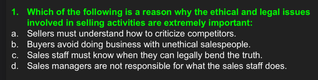 Which of the following is a reason why the ethical and legal issues
involved in selling activities are extremely important:
a. Sellers must understand how to criticize competitors.
b. Buyers avoid doing business with unethical salespeople.
c. Sales staff must know when they can legally bend the truth.
d. Sales managers are not responsible for what the sales staff does.