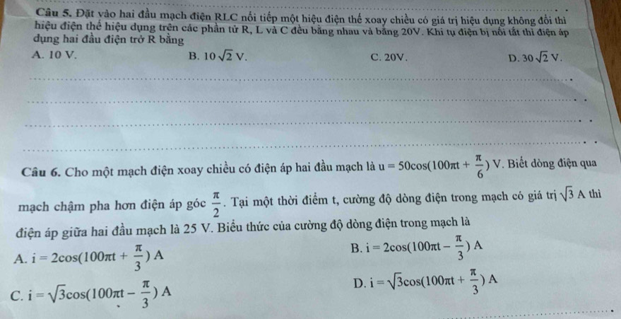 Đặt vào hai đầu mạch điện RLC nổi tiếp một hiệu điện thế xoay chiều có giá trị hiệu dụng không đổi thì
hiệu điện thể hiệu dụng trên các phần tử R, L và C đều bằng nhau và bằng 20V. Khi tụ điện bị nổi tắt thì điện áp
dụng hai đầu điện trở R bằng
A. 10 V. B. 10sqrt(2)V. C. 20V. D. 30sqrt(2)V. 
_
_
_
_
Câu 6. Cho một mạch điện xoay chiều có điện áp hai đầu mạch là u=50cos (100π t+ π /6 )V. Biết dòng điện qua
mạch chậm pha hơn điện áp góc  π /2 . Tại một thời điểm t, cường độ dòng điện trong mạch có giá trị sqrt(3)A thì
điện áp giữa hai đầu mạch là 25 V. Biểu thức của cường độ dòng điện trong mạch là
A. i=2cos (100π t+ π /3 )A
B. i=2cos (100π t- π /3 )A
C. i=sqrt(3)cos (100π t- π /3 )A
D. i=sqrt(3)cos (100π t+ π /3 )A
_