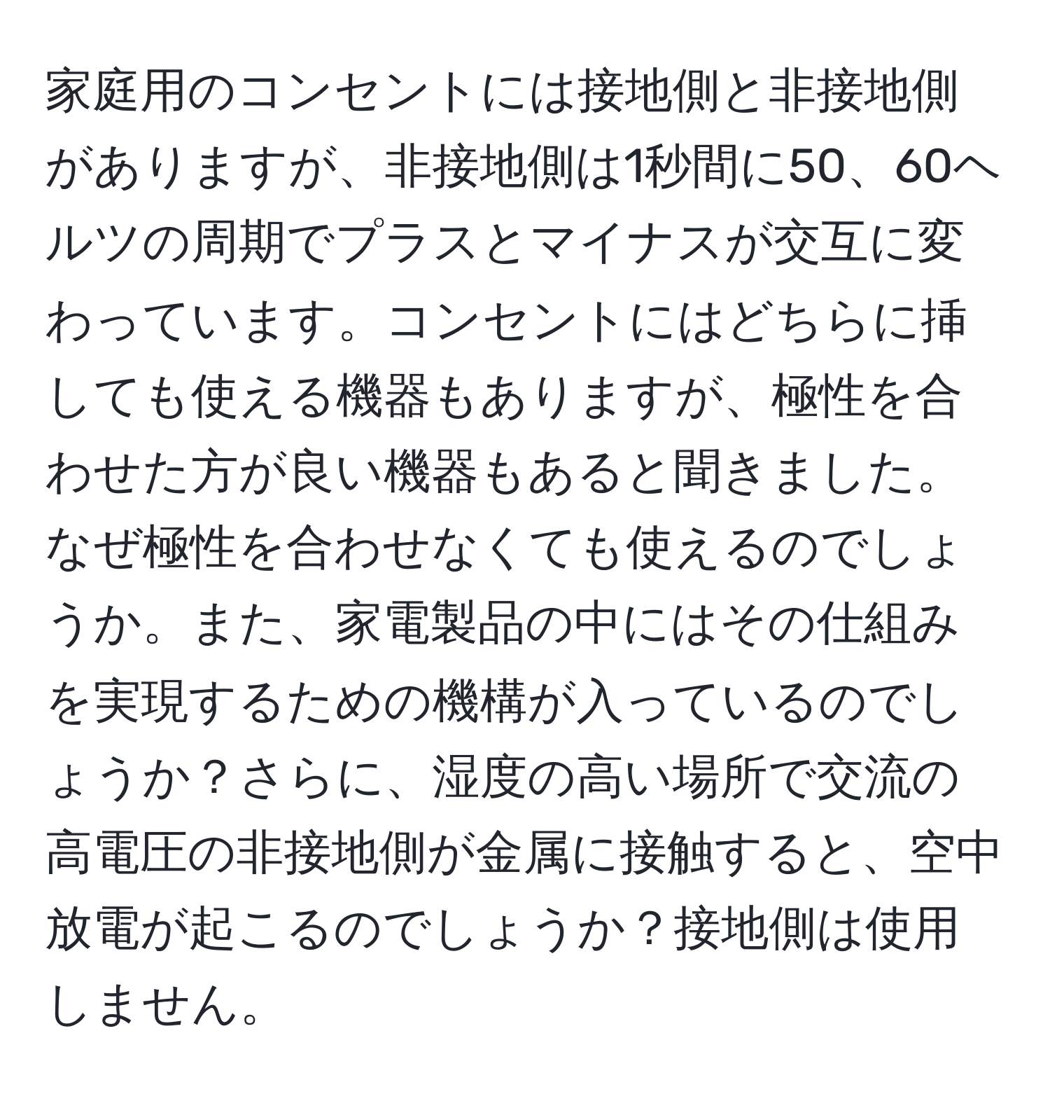 家庭用のコンセントには接地側と非接地側がありますが、非接地側は1秒間に50、60ヘルツの周期でプラスとマイナスが交互に変わっています。コンセントにはどちらに挿しても使える機器もありますが、極性を合わせた方が良い機器もあると聞きました。なぜ極性を合わせなくても使えるのでしょうか。また、家電製品の中にはその仕組みを実現するための機構が入っているのでしょうか？さらに、湿度の高い場所で交流の高電圧の非接地側が金属に接触すると、空中放電が起こるのでしょうか？接地側は使用しません。