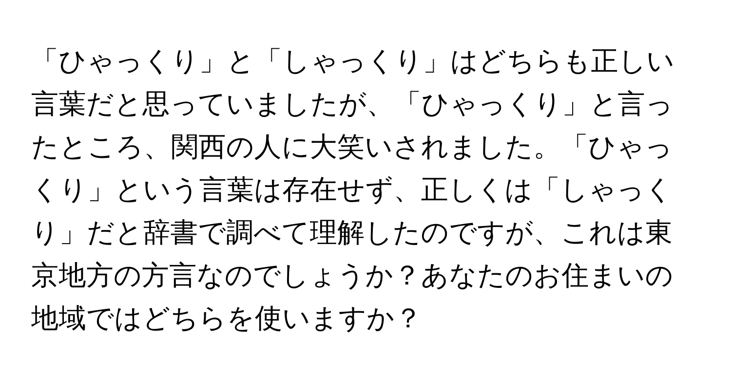 「ひゃっくり」と「しゃっくり」はどちらも正しい言葉だと思っていましたが、「ひゃっくり」と言ったところ、関西の人に大笑いされました。「ひゃっくり」という言葉は存在せず、正しくは「しゃっくり」だと辞書で調べて理解したのですが、これは東京地方の方言なのでしょうか？あなたのお住まいの地域ではどちらを使いますか？