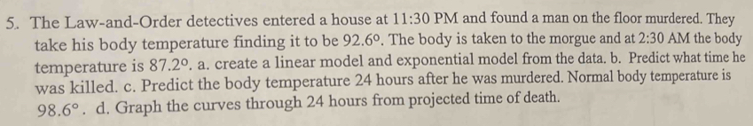 The Law-and-Order detectives entered a house at 11:30 PM and found a man on the floor murdered. They 
take his body temperature finding it to be 92.6°. The body is taken to the morgue and at 2:30 AM the body 
temperature is 87.2°. a. create a linear model and exponential model from the data. b. Predict what time he 
was killed. c. Predict the body temperature 24 hours after he was murdered. Normal body temperature is
98.6°. d. Graph the curves through 24 hours from projected time of death.