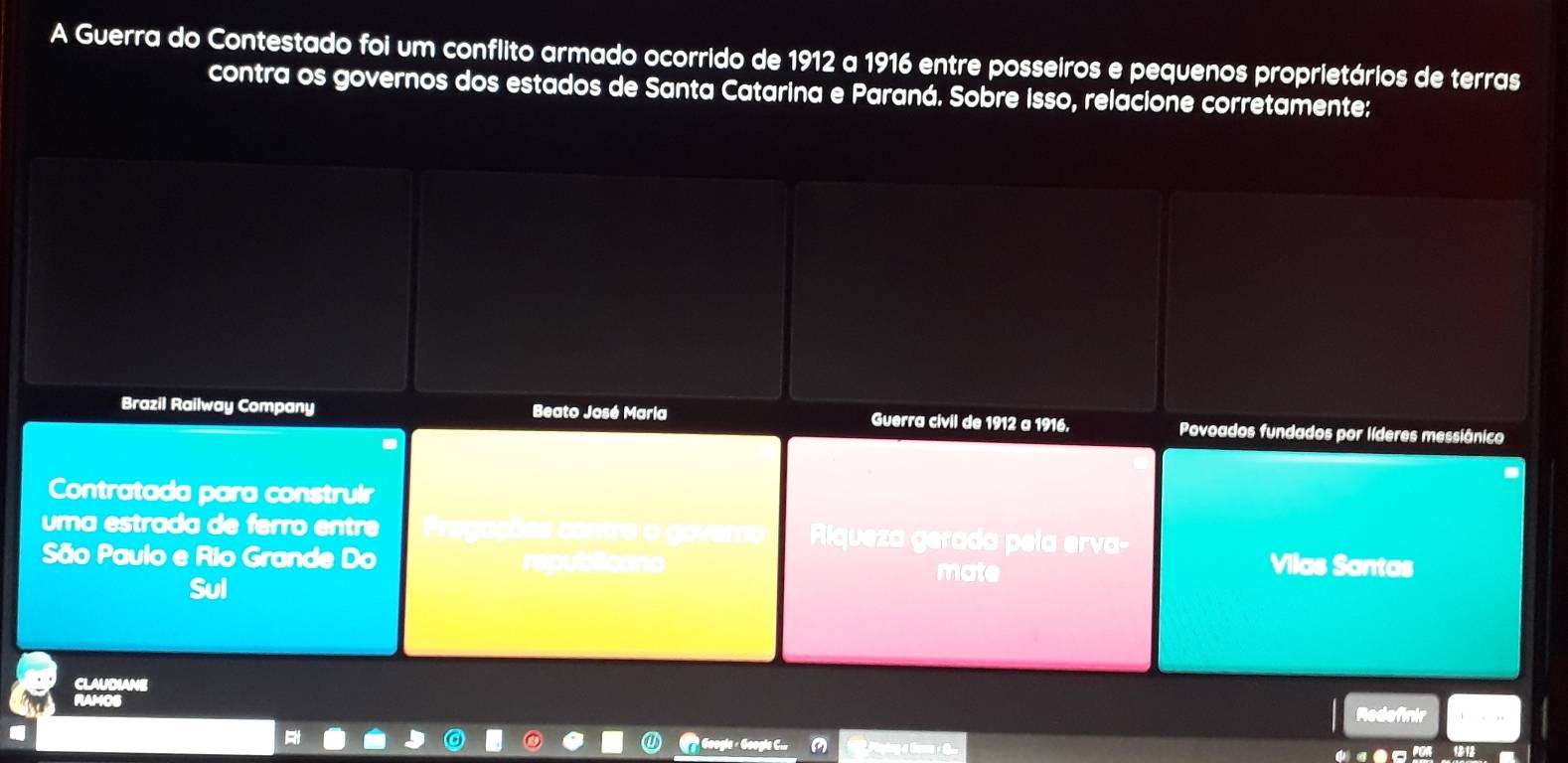 A Guerra do Contestado foi um conflito armado ocorrido de 1912 a 1916 entre posseiros e pequenos proprietários de terras 
contra os governos dos estados de Santa Catarina e Paraná. Sobre isso, relacione corretamente: 
Brazil Railway Company Beato José Maria Guerra civil de 1912 a 1916. Povoados fundados por líderes messiânico 
Contratada para construir 
uma estrada de ferão entre a cõés contro o gover Riqueza gerada pela erva- 
São Paulo e Rio Grande Do republicano mate Vilas Santas 
Sul 
CLAUDIANE 
RAMOS Redefinir