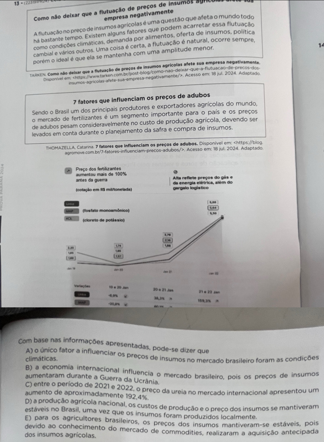 13 - (223191PR2
Como não deixar que a flutuação de preços de insumos agricoias
empresa negativamente
A flutuação no preço de insumos agrícolas é uma questão que afeta o mundo todo
há bastante tempo. Existem alguns fatores que podem acarretar essa flutuação
como condições climáticas, demanda por alimentos, oferta de insumos, política
14
cambial e vários outros. Uma coisa é certa, a flutuação é natural, ocorre sempre,
porém o ideal é que ela se mantenha com uma amplitude menor,
TARKEN. Como não deixar que a flutuação de preços de insumos agrícolas afete sua empresa negativamente,
Disponivel em:. Acesso em; 18 jul. 2024. Adaptado.
7 fatores que influenciam os preços de adubos
Sendo o Brasil um dos principais produtores e exportadores agrícolas do mundo,
o mercado de fertilizantes é um segmento importante para o país e os preços
de adubos pesam consideravelmente no custo de produção agrícola, devendo ser
levados em conta durante o planejamento da safra e compra de insumos.
THOMAZELLA, Catarina. 7 fatores que influenciam os preços de adubos. Disponível em:. Acesso em: 18 jul. 2024. Adaptado.
Preço dos fertilizantes
aumentou mais de 100%
antes da guerra Alta reflete preços do gás e
da energia elétrica, além do
(cotação em R$ mil/tonelada) gargalo logistico
6,88
w (fosfato monoamônico) 5,04
5,50
KCL (cloreto de potássio)
3.79
2,18
1,26 174 108
6
us
|1,69|  ,57
Jan9 Jan 20 sheen 2?
can 
Variações 19 a 20 Jan 20 e 21 Jan 21 e 22 Jan
-6.9% 38,3% x 159,3 2
M4D -20.8% 6 1
Com base nas informações apresentadas, pode-se dizer que
A) o único fator a influenciar os preços de insumos no mercado brasileiro foram as condições
climáticas.
B) a economia internacional influencia o mercado brasileiro, pois os preços de insumos
aumentaram durante a Guerra da Ucrânia.
C) entre o período de 2021 e 2022, o preço da ureia no mercado internacional apresentou um
aumento de aproximadamente 192,4%.
D) a produção agrícola nacional, os custos de produção e o preço dos insumos se mantiveram
estáveis no Brasil, uma vez que os insumos foram produzidos localmente.
E) para os agricultores brasileiros, os preços dos insumos mantiveram-se estáveis, pois
devido ao conhecimento do mercado de commodities, realizaram a aquisição antecipada
dos insumos agrícolas.