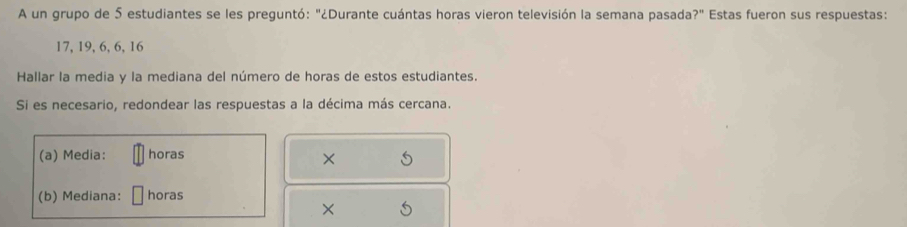 A un grupo de 5 estudiantes se les preguntó: "¿Durante cuántas horas vieron televisión la semana pasada?" Estas fueron sus respuestas:
17, 19, 6, 6, 16
Hallar la media y la mediana del número de horas de estos estudiantes. 
Si es necesario, redondear las respuestas a la décima más cercana. 
(a) Media: horas 
× 5
(b) Mediana: horas 
×