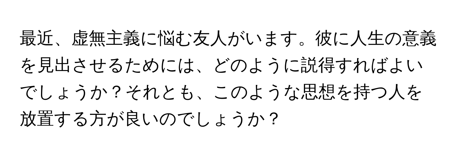 最近、虚無主義に悩む友人がいます。彼に人生の意義を見出させるためには、どのように説得すればよいでしょうか？それとも、このような思想を持つ人を放置する方が良いのでしょうか？