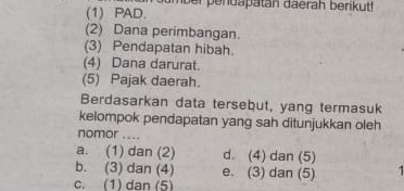 (1) PAD. roumber pendapatan daerah berikut!
(2) Dana perimbangan.
(3) Pendapatan hibah.
(4) Dana darurat.
(5) Pajak daerah.
Berdasarkan data tersebut, yang termasuk
kelompok pendapatan yang sah ditunjukkan oleh
nomor ....
a. (1) dan (2) d. (4) dan (5)
b. (3) dan (4) e. (3) dan (5)
c. (1) dan (5)