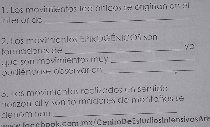 Los movimientos tectónicos se originan en el 
interior de_ 
2. Los movimientos EPIROGÉNICOS son 
formadores de_ 
ya 
que son movimientos muy_ 
pudiéndose observar en_ 
3. Los movimientos realizados en sentido 
horizontal y son formadores de montañas se 
denominan_ 
www.facebook. com . mx / CentroDeEstudios Intensiv osAris