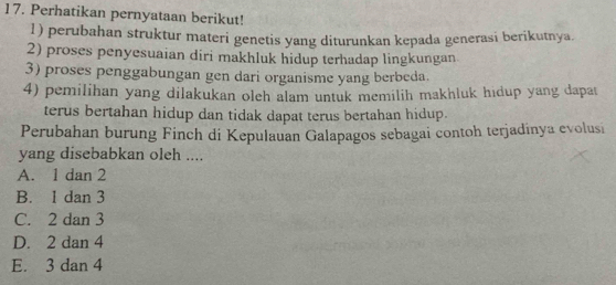 Perhatikan pernyataan berikut!
1) perubahan struktur materi genetis yang diturunkan kepada generasi berikutnya.
2) proses penyesuaian diri makhluk hidup terhadap lingkungan
3) proses penggabungan gen dari organisme yang berbeda.
4) pemilihan yang dilakukan oleh alam untuk memilih makhluk hıdup yang dapat
terus bertahan hidup dan tidak dapat terus bertahan hidup.
Perubahan burung Finch di Kepulauan Galapagos sebagai contoh terjadinya evolusi
yang disebabkan oleh ....
A. 1 dan 2
B. 1 dan 3
C. 2 dan 3
D. 2 dan 4
E. 3 dan 4