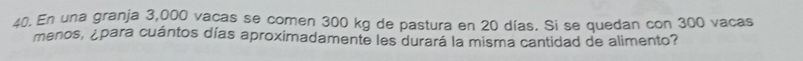 En una granja 3,000 vacas se comen 300 kg de pastura en 20 días. Si se quedan con 300 vacas 
menos, ¿para cuántos días aproximadamente les durará la misma cantidad de alimento?