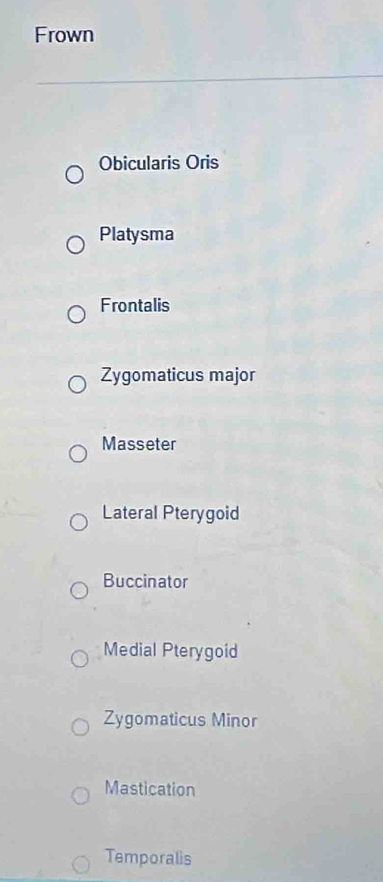 Frown
Obicularis Oris
Platysma
Frontalis
Zygomaticus major
Masseter
Lateral Pterygoid
Buccinator
Medial Pterygoid
Zygomaticus Minor
Mastication
Temporalis