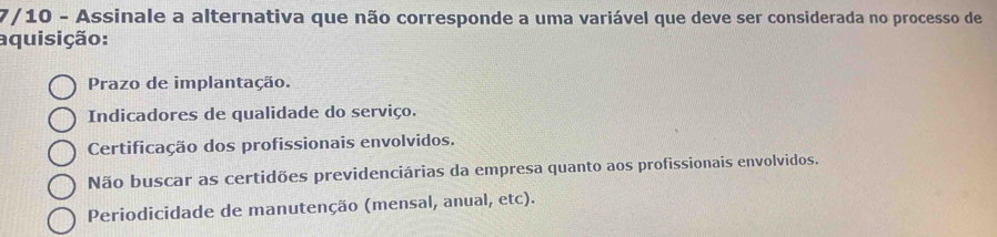 7/10 - Assinale a alternativa que não corresponde a uma variável que deve ser considerada no processo de
aquisição:
Prazo de implantação.
Indicadores de qualidade do serviço.
Certificação dos profissionais envolvidos.
Não buscar as certidões previdenciárias da empresa quanto aos profissionais envolvidos.
Periodicidade de manutenção (mensal, anual, etc).