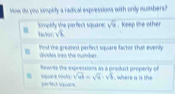 How do you simplify a radical expressions with only numbers?
Simplify the perfect square: sqrt(u). Keep the other
factor: sqrt(8)
Find the greatest perfect square factor that evenly 
divides into the number.
Rewrite the expressions as a product property of
quare roots sqrt(ab)=sqrt(a)· sqrt(b) , where a is the
perfect square.