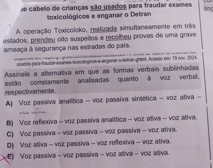 de cabelo de crianças são usados para fraudar exames ling
toxicológicos e enganar o Detran
A operação Toxicoloko, realizada simultaneamente em três
estados, prendeu oito suspeitos e recolheu provas de uma grave
ameaça à segurança nas estradas do país.
Disponver em. htps.rg Kyrobe.
usados-para-fraudar-exames-toxicologicos-e-enganar-o-detran.ghtml. Acesso em: 19 nov. 2024.
Assinale a alternativa em que as formas verbais sublinhadas
estão corretamente analisadas quanto à voz verbal,
respectivamente.
A) Voz passiva analítica - voz passiva sintética - voz ativa -
B) Voz reflexiva - voz passiva analítica - voz ativa - voz ativa.
C) Voz passiva - voz passiva - voz passiva - voz ativa.
D) Voz ativa - voz passiva - voz reflexiva - voz ativa.
E) Voz passiva - voz passiva - voz ativa - voz ativa.