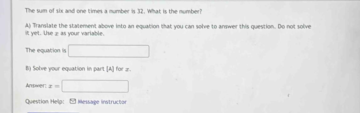 The sum of six and one times a number is 32. What is the number? 
A) Translate the statement above into an equation that you can solve to answer this question. Do not solve 
it yet. Use x as your variable. 
The equation is □ 
B) Solve your equation in part [A] for x. 
Answer: x= □
Question Help: - Message instructor