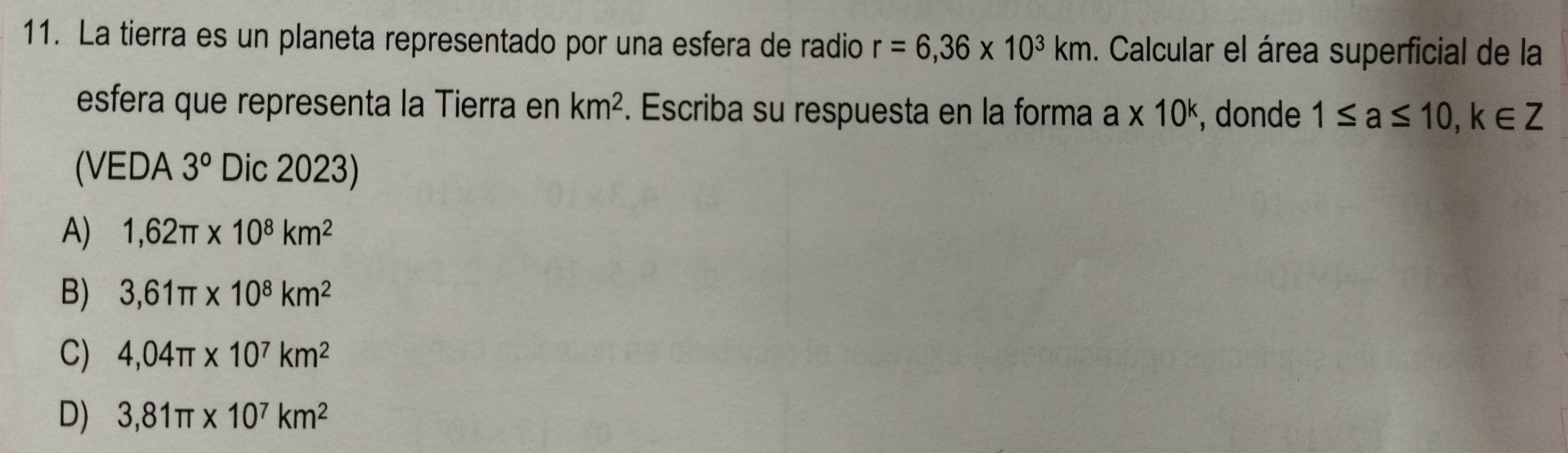 La tierra es un planeta representado por una esfera de radio r=6,36* 10^3km. Calcular el área superficial de la
esfera que representa la Tierra en km^2. Escriba su respuesta en la forma a* 10^k , donde 1≤ a≤ 10, k∈ Z
(VEDA 3° Dic 2023)
A) 1,62π * 10^8km^2
B) 3,61π * 10^8km^2
C) 4,04π * 10^7km^2
D) 3,81π * 10^7km^2