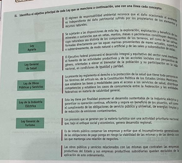 Identifica el objetivo principal de cada Ley que se menciona a continuación, une con una línea cada concepto:
El régimen de responsabilidad ambiental reconoce que el daño ocasionado al ambiente
es independiente del daño patrimonial sufrido por los propietarios de los elementos y
recursos naturales
Se sujetarán a las disposiciones de esta ley, la exploración, explotación y beneficio de los
minerales o sustancias que en vetas, mantos, masas o yacimientos constituyan depósitos
cuya naturaleza sea distinta de los componentes de los terrenos, así como de las salina
Ley formadas directamente por las aguas marinas provenientes de mares actuales, superficia
Agraria o subterráneamente, de modo natural o artificial y de las sales y subproductos de estas
El Ejecutivo Federal promoverá el desarrollo integral y equitativo del sector rural mediante
el fomento de las actividades productivas y de las acciones sociales con perspectiva de
Ley General género, orientadas a elevar el bienestar de la población y su participación en la vida
de Salud nacional, en condiciones de igualdad y paridad.
La presente ley reglamenta el derecho a la protección de la salud que tiene toda persona en
los terminos del artículo 40. de la Constitución Política de los Estados Unidos Mexicanos
Ley de Obras que establece las bases y modalidades para el acceso a los servicios de salud, distribuve
Públicas y Servicios competencias y establece los casos de concurrencia entre la Federación y las entidades
federativas en materia de salubridad general.
Ley de la Industria Esta ley tiene por finalídad promover el desarrollo sustentable de la industria eléctrica y
garantizar su operación continua, eficiente y segura en beneficio de los usuarios, así como
Eléctrica el cumplimiento de las obligaciones de servicio público y universal, de energías limpias y
de reducción de emisiones contaminantes.
Los procesos que se generan por la materia turística son una actividad prioritaria naciona 
Ley General de que, bajo el enfoque social y económico, genera desarrollo regional.
Turismo
Es de interés público conservar las empresas y evitar que el incumplimiento generalizado
de las obligaciones de pago ponga en riesgo la viabilidad de las mismas y de las demás con
las que mantenqa una relación de negocios.
Las obras públicas y servicios relacionados con las mismas que contraten las empresas
productivas del Estado y sus empresas productivas subsidiarías quedan excluidos de la
aplicación de este ordenamiento.