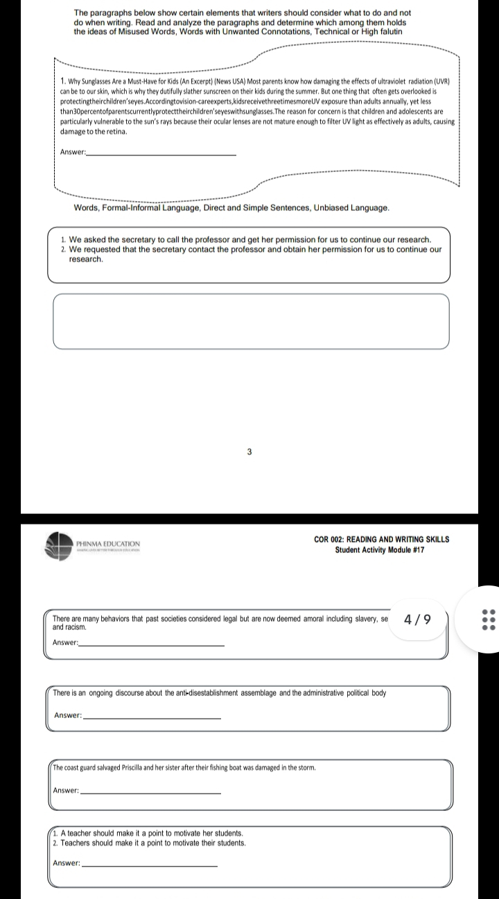 The paragraphs below show certain elements that writers should consider what to do and not 
do when writing. Read and analyze the paragraphs and determine which among them holds 
the ideas of Misused Words, Words with Unwanted Connotations, Technical or High falutin 
1. Why Sunglasses Are a Must-Have for Kids (An Excerpt) (News USA) Most parents know how damaging the effects of ultraviolet radiation (UVR) 
can be to our skin, which is why they dutifully slather sunscreen on their kids during the summer. But one thing that often gets overlooked is 
protectingtheirchildren'seyes.Accordingtovision-careexperts,kidsreceivethreetimesmoreUV exposure than adults annually, yet less 
than30percentofparentscurrentlyprotecttheirchildren'seyeswithsunglasses.The reason for concern is that children and adolescents are 
particularly vulnerable to the sun's rays because their ocular lenses are not mature enough to filter UV light as effectively as adults, causing 
damage to the retina. 
Answer_ 
Words, Formal-Informal Language, Direct and Simple Sentences, Unbiased Language. 
1. We asked the secretary to call the professor and get her permission for us to continue our research. 
2. We requested that the secretary contact the professor and obtain her permission for us to continue our 
research. 
PHINMA EDUCATION COR 002: READING AND WRITING SKILLS 
Student Activity Module #17 
There are many behaviors that past societies considered legal but are now deemed amoral including slavery, se 4 / 9 
and racism. 
Answer_ 
There is an ongoing discourse about the anti-disestablishment assemblage and the administrative political body 
Answer:_ 
The coast guard salvaged Priscilla and her sister after their fishing boat was damaged in the storm. 
Answer:_ 
1. A teacher should make it a point to motivate her students. 
2. Teachers should make it a point to motivate their students. 
Answer: 
_