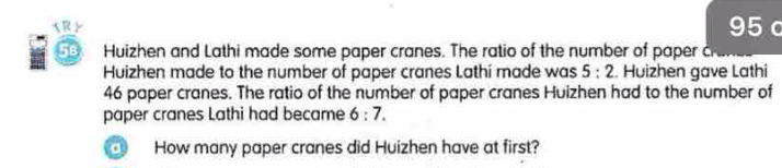 x R F 95 c 
58 Huizhen and Lathi made some paper cranes. The ratio of the number of paper c 
Huizhen made to the number of paper cranes Lathi made was 5:2. Huizhen gave Lathi
46 paper cranes. The ratio of the number of paper cranes Huizhen had to the number of 
paper cranes Lathi had became 6:7. 
o How many paper cranes did Huizhen have at first?