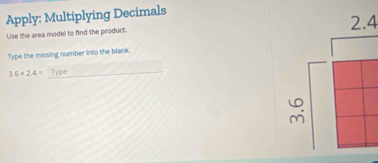 Apply: Multiplying Decimals 
Use the area model to find the product. 
Type the missing number into the blank.
3.6* 2.4= _Type