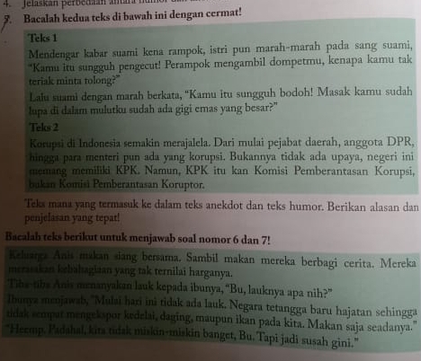 Jelaskán perbedaán amara 
5. Bacalah kedua teks di bawah ini dengan cermat! 
Teks 1 
Mendengar kabar suami kena rampok, istri pun marah-marah pada sang suami, 
*Kamu itu sungguh pengecut! Perampok mengambil dompetmu, kenapa kamu tak 
teriak minta tolong?" 
Lalu suami dengan marah berkata, “Kamu itu sungguh bodoh! Masak kamu sudah 
lupa di dalam mulutku sudah ada gigi emas yang besar?" 
Teks 2 
Korupsi di Indonesia semakin merajalela. Dari mulai pejabat daerah, anggota DPR, 
hingga para menteri pun ada yang korupsi. Bukannya tidak ada upaya, negeri ini 
memang memiliki KPK. Namun, KPK itu kan Komisi Pemberantasan Korupsi, 
bakan Komisi Pemberantasan Koruptor. 
Teks mana yang termasuk ke dalam teks anekdot dan teks humor. Berikan alasan dan 
penjelasan yang tepat! 
Bacalah teks berikut untuk menjawab soal nomor 6 dan 7! 
Keluarga Anis makan siang bersama. Sambil makan mereka berbagi cerita. Mereka 
merasakan kebahagiaan yang tak ternilai harganya. 
Tibe-tibs Anis memanyakan lauk kepada ibunya, “Bu, lauknya apa nih?” 
lbunya menjawab, ''Mulai hari ini tidak ada lauk. Negara tetangga baru hajatan sehingga 
tidak sempat mengekspor kedelai, daging, maupun ikan pada kita. Makan saja seadanya. 
"Heemp. Padahal, kita tidak miskin-miskin banget, Bu. Tapi jadi susah gini."