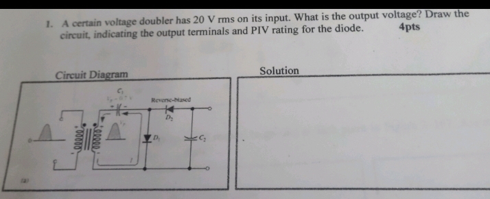 A certain voltage doubler has 20 V rms on its input. What is the output voltage? Draw the
circuit, indicating the output terminals and PIV rating for the diode. 4pts
Solution