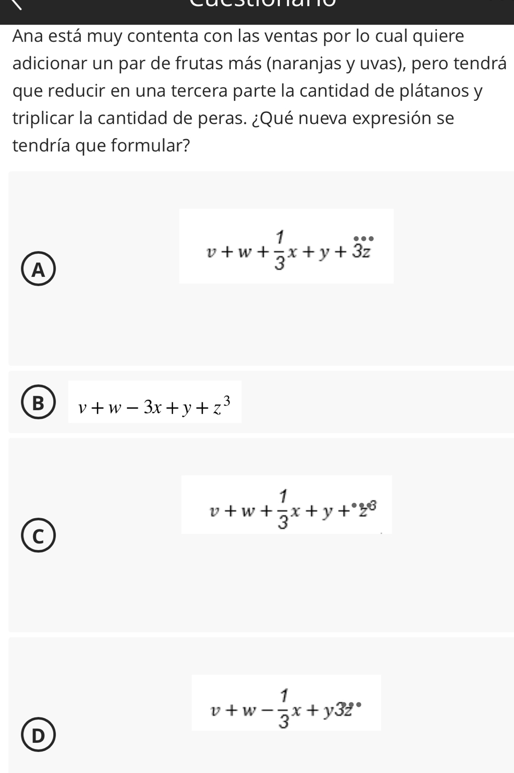 Ana está muy contenta con las ventas por lo cual quiere
adicionar un par de frutas más (naranjas y uvas), pero tendrá
que reducir en una tercera parte la cantidad de plátanos y
triplicar la cantidad de peras. ¿Qué nueva expresión se
tendría que formular?
A
v+w+ 1/3 x+y+dot 3dot z
B v+w-3x+y+z^3
v+w+ 1/3 x+y+^circ z^6
C
v+w- 1/3 x+y32°
D