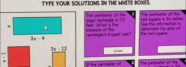 TYPE YOUR SOLUTIONS IN THE WHITE BOXES.
The perimeter of the The perimeter of the
aqua rectangle is 72 red square is 36 inches.
feet. What is the Use this information to
measure of the determine the area of
rectangle's longest side? the red square .
3x-12
26 feet
If the perimeter of 3 The perimeter of the 4