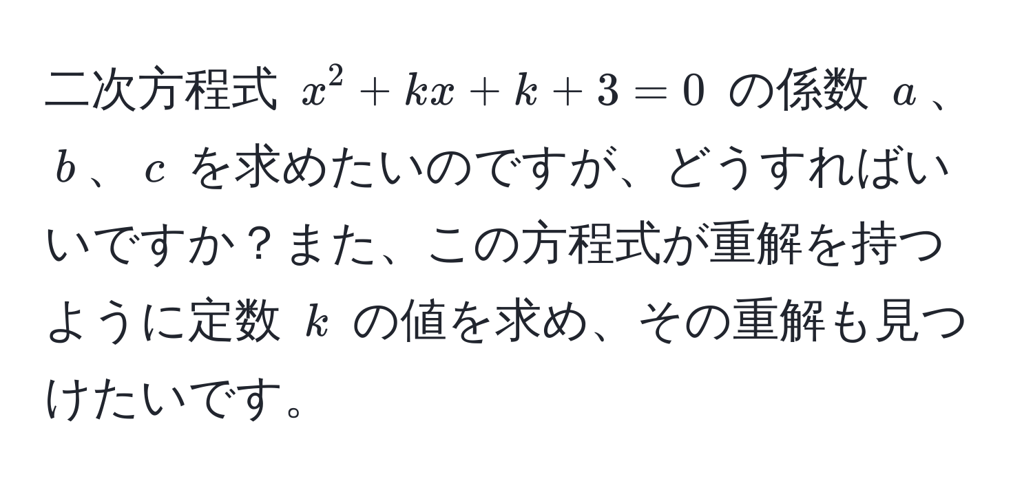 二次方程式 $x^2 + kx + k + 3 = 0$ の係数 $a$、$b$、$c$ を求めたいのですが、どうすればいいですか？また、この方程式が重解を持つように定数 $k$ の値を求め、その重解も見つけたいです。