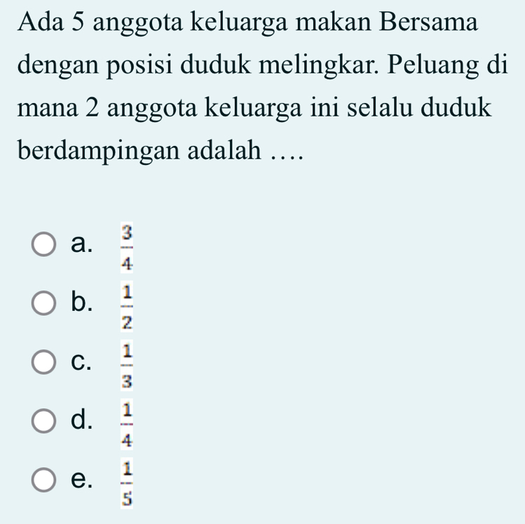 Ada 5 anggota keluarga makan Bersama
dengan posisi duduk melingkar. Peluang di
mana 2 anggota keluarga ini selalu duduk
berdampingan adalah …
a.  3/4 
b.  1/2 
C.  1/3 
d.  1/4 
e.  1/5 