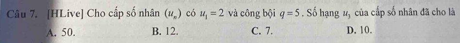 [HLive] Cho cấp số nhân (u_n) có u_1=2 và công bội q=5. Số hạng u_3 của cấp số nhân đã cho là
A. 50. B. 12. C. 7. D. 10.