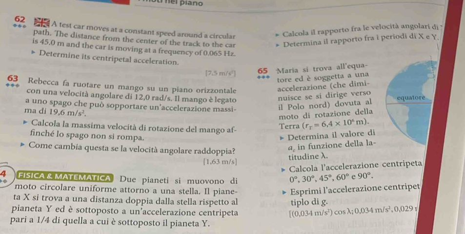 ouinel piano
62 A test car moves at a constant speed around a circular
Calcola il rapporto fra le velocità angolari di 
path. The distance from the center of the track to the car Determina il rapporto fra i periodi di X e Y.
is 45.0 m and the car is moving at a frequency of 0.065 Hz.
Determine its centripetal acceleration.
[7.5 m/s²]
65 Maria si trova all'equa-
tore ed è soggetta a una
63 Rebecca fa ruotare un mango su un piano orizzontale accelerazione (che dimi-
con una velocità angolare di 12,0 rad/s. Il mango è legato nuisce se sí dirige verso
a uno spago che può sopportare un’accelerazione massi- il Polo nord) dovuta al equatore
ma di 19,6m/s^2.
moto di rotazione della
Calcola la massima velocità di rotazione del mango af-
Terra (r_r=6,4* 10^6m).
finché lo spago non si rompa. Determina il valore di
Come cambía questa se la velocità angolare raddoppia?
a_c in funzione della la-
titudine λ.
[1,63 m/s]
C  Calcola l'accelerazione centripeta
4 FISICA & MATEMATICA Due pianeti si muovono di
0°,30°,45°,60° e 90°.
moto circolare uniforme attorno a una stella. Il piane- Esprimi l’accelerazione centripet
ta X si trova a una distanza doppia dalla stella rispetto al
tiplo di g.
pianeta Y ed è sottoposto a un'accelerazione centripeta cosλ; 0,034m/s^2,0,029
[(0,034m/s^2)
pari a 1/4 di quella a cui è sottoposto il pianeta Y.