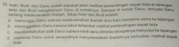 Iwan, Budi, dan Danu sudah sepakat akan melihat pertandingan sepak boïa di lapangan
Iwan dan Budi menghampiri Danu di rumahnya. Sampai di rumah Danu, temyata Danu
sedang melaksanakan ibadah. Sikap Iwan dan Budi adalah
a. menunggu Danu selesai melaksanakan ibadah dulu baru bersama-sama ke lapangan
b. meninggalkan Danu karena takut terlambat melihat pertandingan sepak bola
c memberitahukan adik Danu supaya nanti danu diminta secepatnya menyusul ke lapangan
d. meminta Danu untuk secepatnya menyelesaikan ibadahnya kemudian melihat sepak
bola